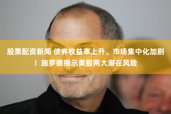 股票配资新闻 债券收益率上升、市场集中化加剧！施罗德揭示美股两大潜在风险