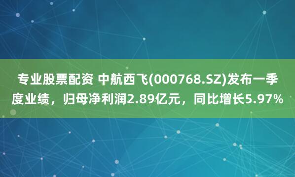 专业股票配资 中航西飞(000768.SZ)发布一季度业绩，归母净利润2.89亿元，同比增长5.97%