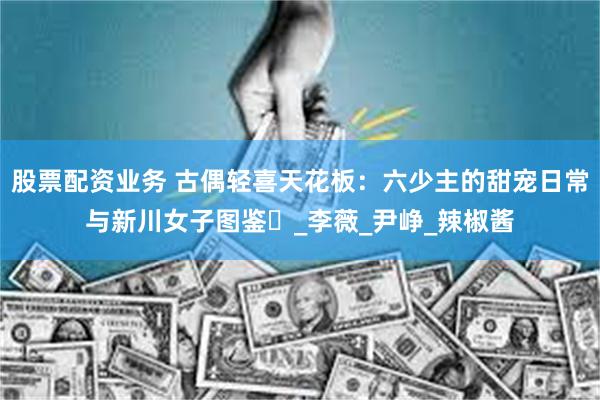 股票配资业务 古偶轻喜天花板：六少主的甜宠日常与新川女子图鉴​_李薇_尹峥_辣椒酱