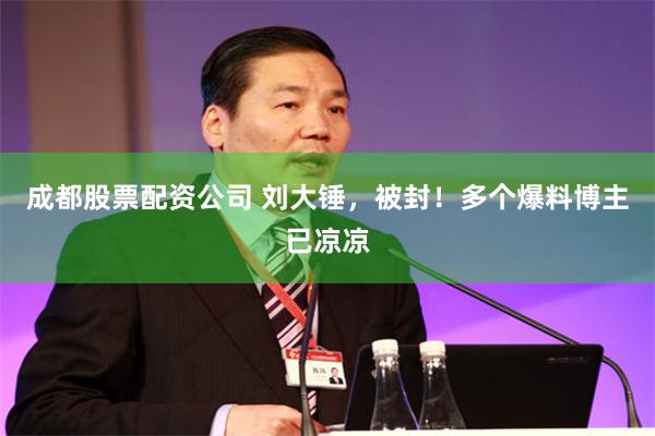 成都股票配资公司 刘大锤，被封！多个爆料博主已凉凉