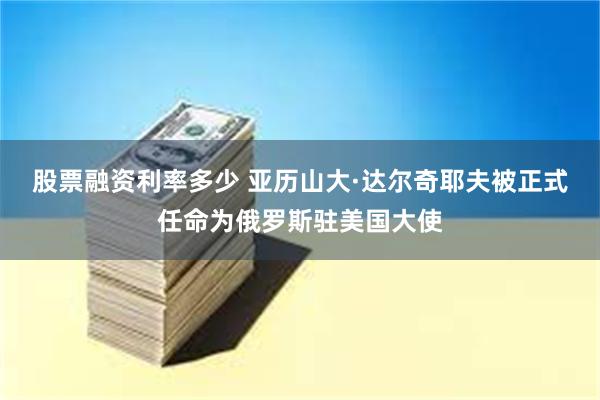 股票融资利率多少 亚历山大·达尔奇耶夫被正式任命为俄罗斯驻美国大使
