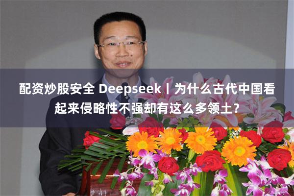 配资炒股安全 Deepseek丨为什么古代中国看起来侵略性不强却有这么多领土？