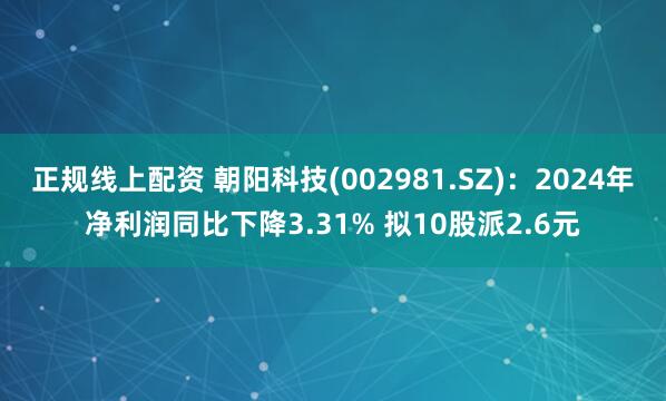 正规线上配资 朝阳科技(002981.SZ)：2024年净利润同比下降3.31% 拟10股派2.6元