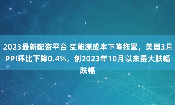 2023最新配资平台 受能源成本下降拖累，美国3月PPI环比下降0.4%，创2023年10月以来最大跌幅