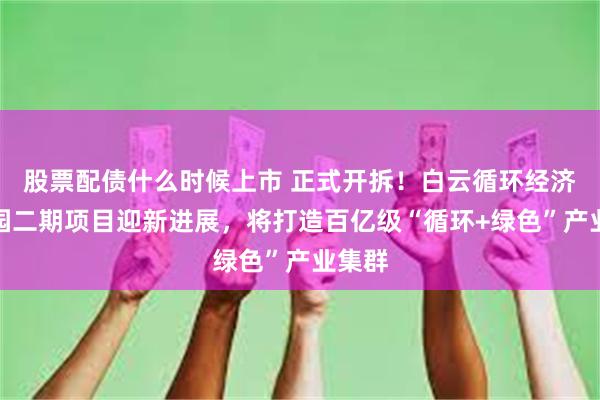 股票配债什么时候上市 正式开拆！白云循环经济产业园二期项目迎新进展，将打造百亿级“循环+绿色”产业集群