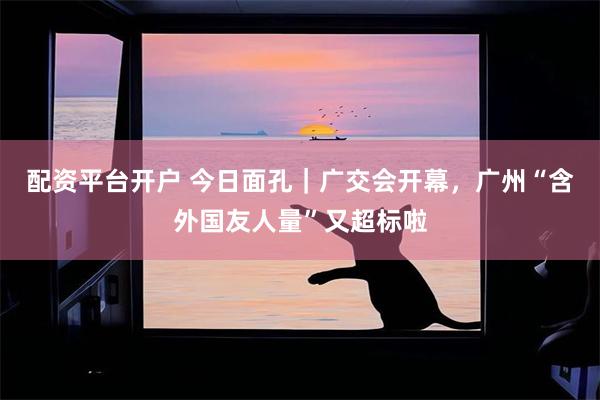 配资平台开户 今日面孔｜广交会开幕，广州“含外国友人量”又超标啦