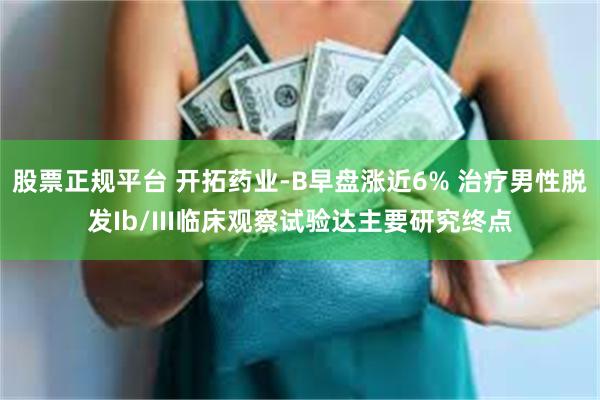 股票正规平台 开拓药业-B早盘涨近6% 治疗男性脱发Ib/III临床观察试验达主要研究终点