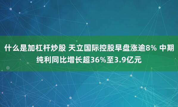 什么是加杠杆炒股 天立国际控股早盘涨逾8% 中期纯利同比增长超36%至3.9亿元