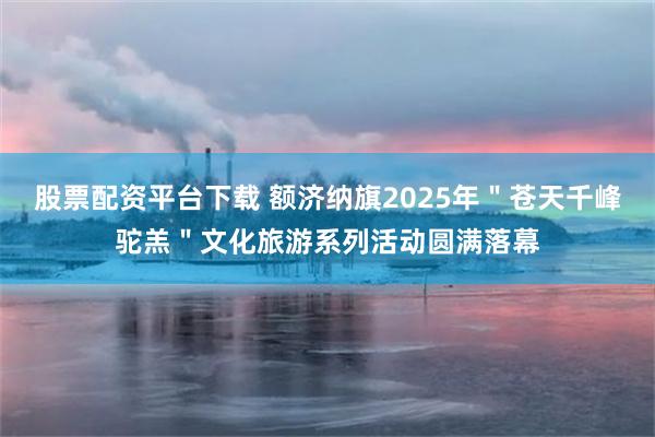 股票配资平台下载 额济纳旗2025年＂苍天千峰驼羔＂文化旅游系列活动圆满落幕