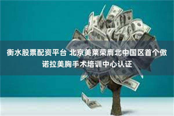 衡水股票配资平台 北京美莱荣膺北中国区首个傲诺拉美胸手术培训中心认证