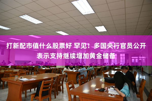 打新配市值什么股票好 罕见！多国央行官员公开表示支持继续增加黄金储备