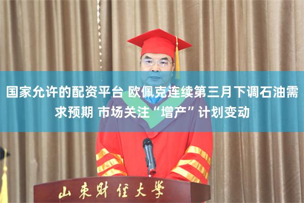 国家允许的配资平台 欧佩克连续第三月下调石油需求预期 市场关注“增产”计划变动