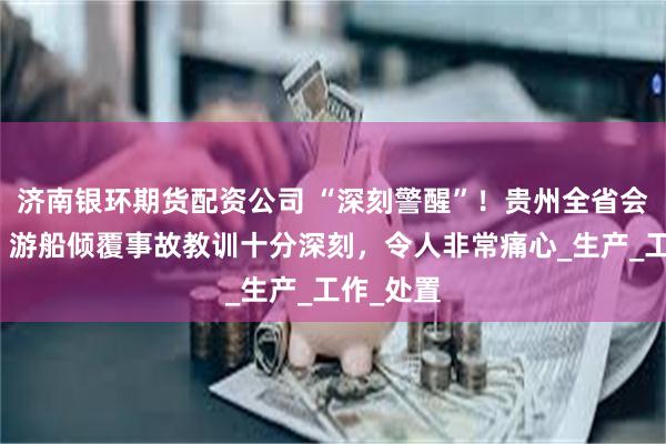 济南银环期货配资公司 “深刻警醒”！贵州全省会议召开：游船倾覆事故教训十分深刻，令人非常痛心_生产_工作_处置