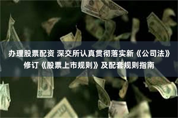 办理股票配资 深交所认真贯彻落实新《公司法》修订《股票上市规则》及配套规则指南