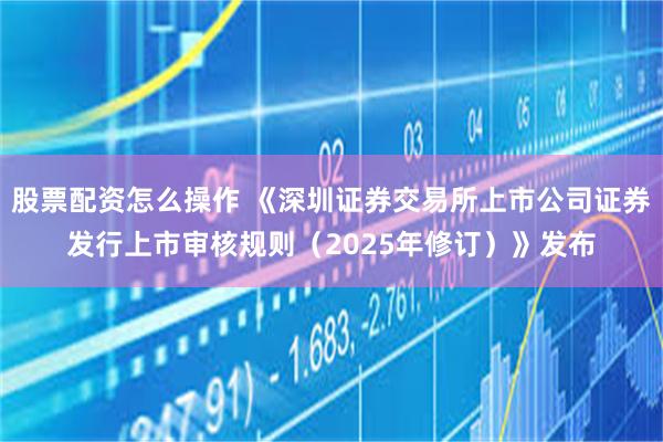 股票配资怎么操作 《深圳证券交易所上市公司证券发行上市审核规则（2025年修订）》发布