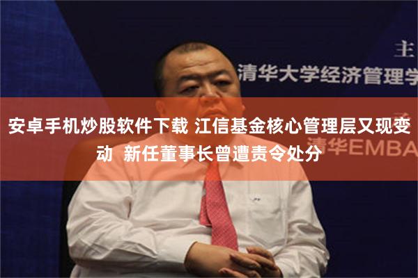 安卓手机炒股软件下载 江信基金核心管理层又现变动  新任董事长曾遭责令处分