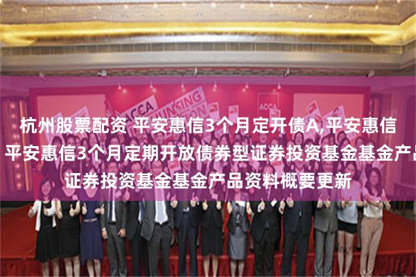 杭州股票配资 平安惠信3个月定开债A,平安惠信3个月定开债C: 平安惠信3个月定期开放债券型证券投资基金基金产品资料概要更新