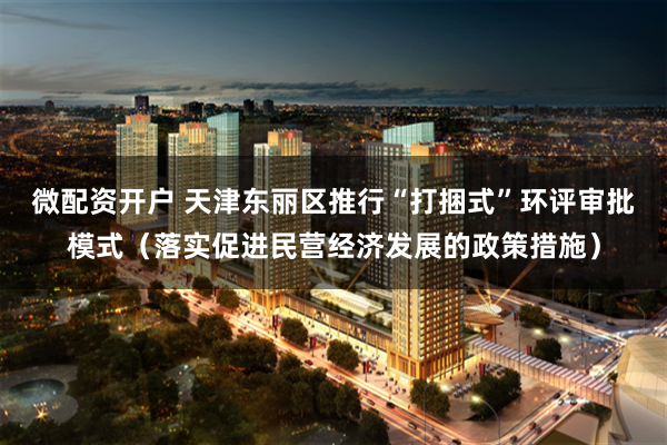 微配资开户 天津东丽区推行“打捆式”环评审批模式（落实促进民营经济发展的政策措施）
