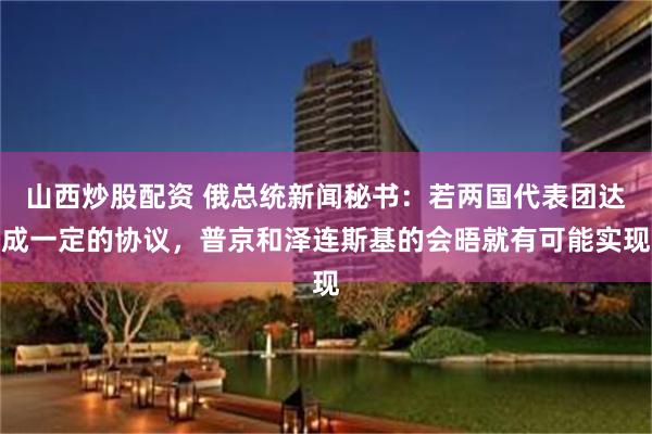 山西炒股配资 俄总统新闻秘书：若两国代表团达成一定的协议，普京和泽连斯基的会晤就有可能实现