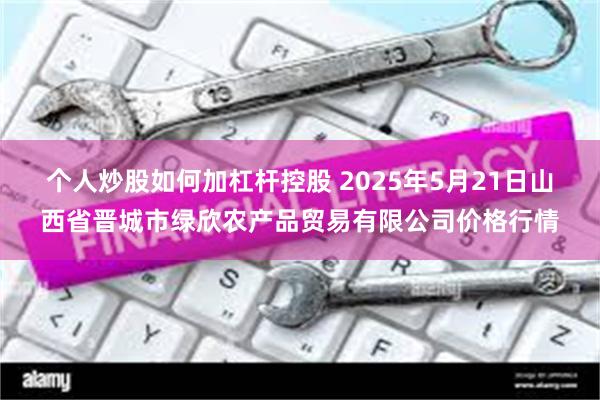 个人炒股如何加杠杆控股 2025年5月21日山西省晋城市绿欣农产品贸易有限公司价格行情