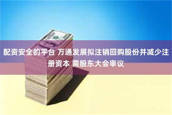 配资安全的平台 万通发展拟注销回购股份并减少注册资本 需股东大会审议