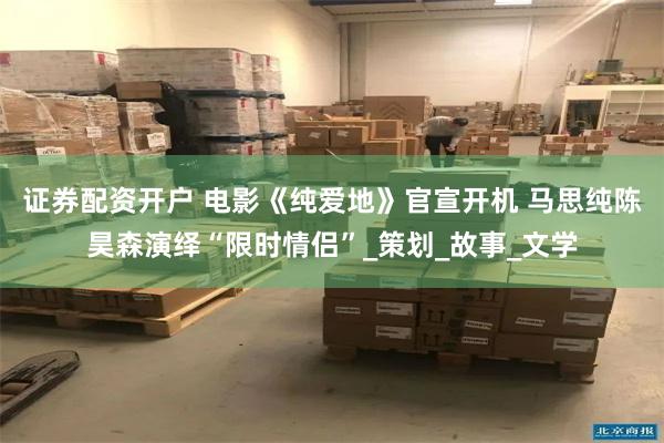 证券配资开户 电影《纯爱地》官宣开机 马思纯陈昊森演绎“限时情侣”_策划_故事_文学