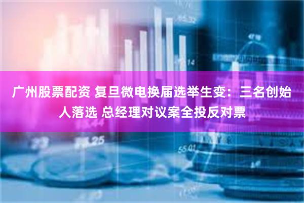 广州股票配资 复旦微电换届选举生变：三名创始人落选 总经理对议案全投反对票