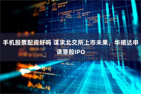 手机股票配资好吗 谋求北交所上市未果，华曦达申请港股IPO