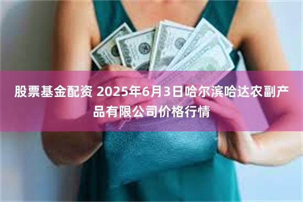 股票基金配资 2025年6月3日哈尔滨哈达农副产品有限公司价格行情