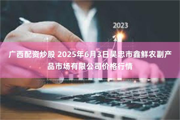 广西配资炒股 2025年6月3日吴忠市鑫鲜农副产品市场有限公司价格行情