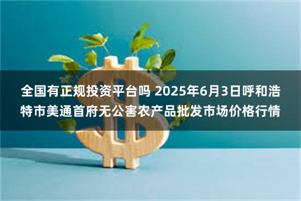 全国有正规投资平台吗 2025年6月3日呼和浩特市美通首府无公害农产品批发市场价格行情