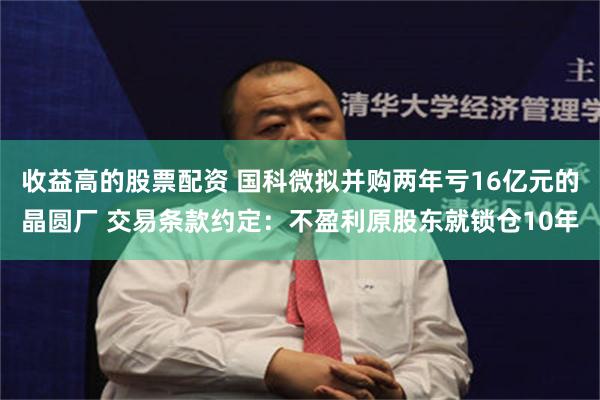 收益高的股票配资 国科微拟并购两年亏16亿元的晶圆厂 交易条款约定：不盈利原股东就锁仓10年