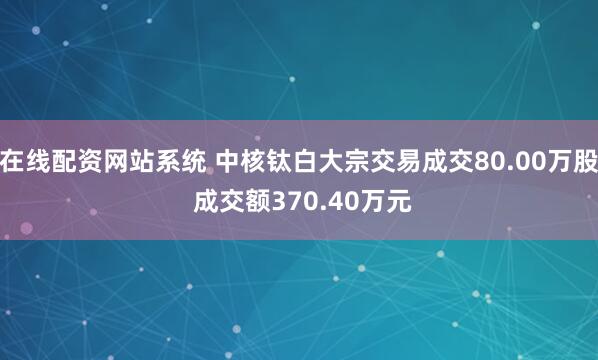 在线配资网站系统 中核钛白大宗交易成交80.00万股 成交额370.40万元