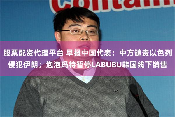 股票配资代理平台 早报中国代表：中方谴责以色列侵犯伊朗；泡泡玛特暂停LABUBU韩国线下销售