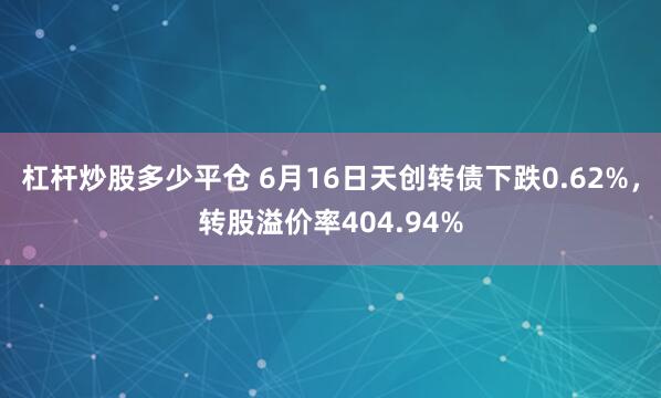 杠杆炒股多少平仓 6月16日天创转债下跌0.62%，转股溢价率404.94%