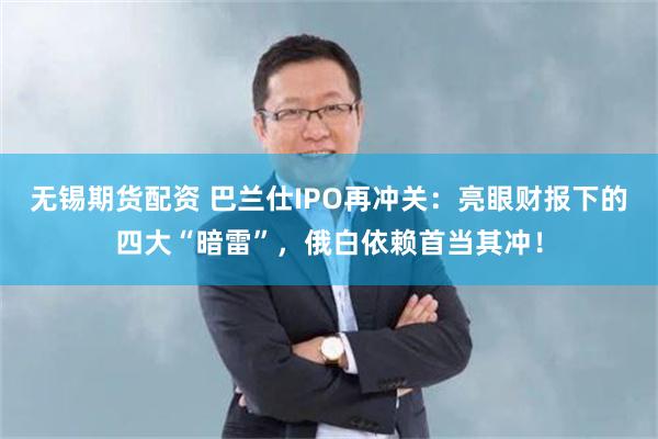 无锡期货配资 巴兰仕IPO再冲关：亮眼财报下的四大“暗雷”，俄白依赖首当其冲！