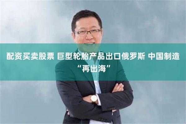 配资买卖股票 巨型轮胎产品出口俄罗斯 中国制造“再出海”