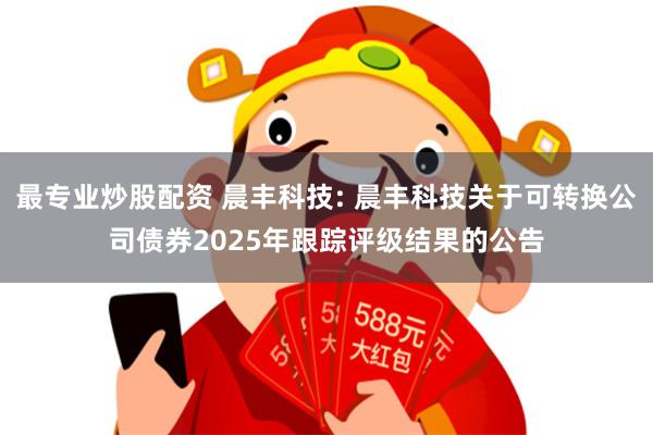 最专业炒股配资 晨丰科技: 晨丰科技关于可转换公司债券2025年跟踪评级结果的公告