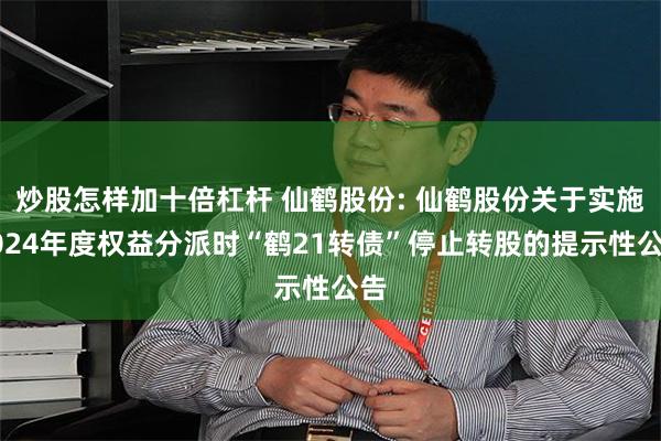 炒股怎样加十倍杠杆 仙鹤股份: 仙鹤股份关于实施2024年度权益分派时“鹤21转债”停止转股的提示性公告