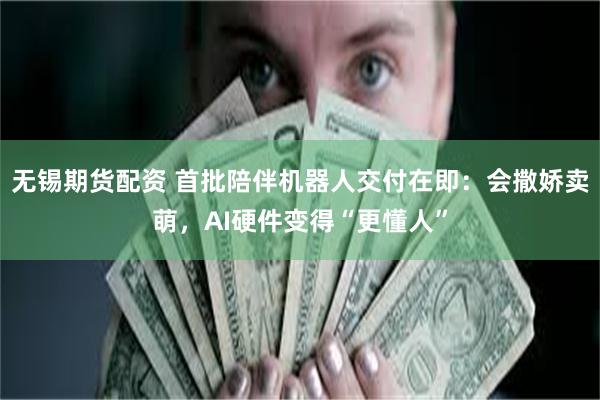 无锡期货配资 首批陪伴机器人交付在即：会撒娇卖萌，AI硬件变得“更懂人”