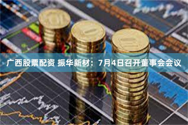 广西股票配资 振华新材：7月4日召开董事会会议